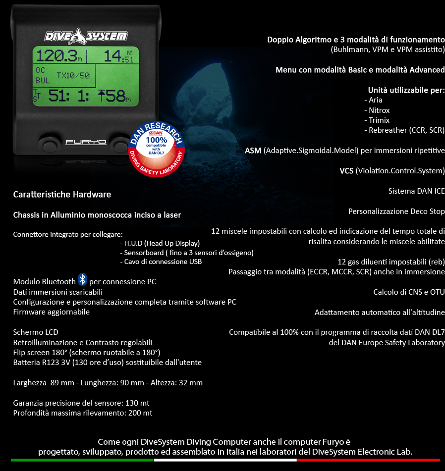 Doppio Algoritmo e 3 modalità di funzionamento 
(Buhlmann, VPM e VPM assistito)

Menu con modalità Basic e modalità Advanced

Unità utilizzabile per:                                       
- Aria                
- Nitrox     
- Trimix            
- Rebreather (CCR, SCR)

ASM (Adaptive.Sigmoidal.Model) per immersioni ripetitive

VCS (Violation.Control.System)

Personalizzazione Deco Stop

12 miscele impostabili con calcolo ed indicazione del tempo totale di risalita considerando le miscele abilitate

12 gas diluenti impostabili (reb)
Passaggio tra modalità (ECCR, MCCR, SCR) anche in immersione

Calcolo di CNS e OTU

Adattamento automatico all'altitudine

Compatibile al 100% con il programma di raccolta dati DAN DL7 
del DAN Europe Safety Laboratory


Caratteristiche Hardware

Chassis in Alluminio monoscocca inciso a laser  

Esclusivo sistema GWS (Gel.Watertight.System)  
Il circuito elettronico e immerso in uno speciale gel che rende 
il sistema impermeabile mantenendolo a pressione ambiente,
 senza dover ricorrere a camere stagne ed O-Ring soggetti ad usura,
 migliorando così affidabilità meccanica e resistenza agli urti.


Pulsanti piezoelettrici  
Permettono la realizzazione di uno chassis monoscocca 
senza punti di passaggio d'acqua e mantengono costante,
 al variare della pressione, lo sforzo di azionamento dell'utente.

Connettore integrato per collegare:
						- H.U.D (Head Up Display)
						- Sensorboard ( fino a 3 sensori d'ossigeno)
						- Cavo di connessione USB

Modulo Bluetooth       per connessione PC
Dati immersioni scaricabili
Configurazione e personalizzazione completa tramite software PC
Firmware aggiornabile

Schermo LCD
Retroilluminazione e Contrasto regolabili
Flip screen 180°
Batteria R123 3V (130 ore d'uso) sostituibile dall'utente

Larghezza  89 mm - Lunghezza: 90 mm - Altezza: 32 mm

Garanzia precisione del sensore: 130 mt
Profondità massima rilevamento: 300 mt