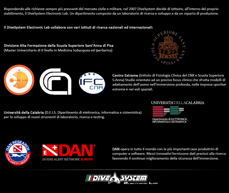 Rispondendo alle richieste sempre più pressanti del mercato civile e militare, nel 2007 DiveSystem decide di istituire, all interno del proprio stabilimento, il DiveSystem Electronic Lab.
Un dipartimento composto da un laboratorio di ricerca e sviluppo e da un reparto di produzione.

Il DiveSystem Electronic Lab collabora con vari Istituti di ricerca nazionali ed internazionali:

Divisione Alta Formazione della Scuola Superiore Sant Anna di Pisa (Master Universitario di II livello in Medicina Subacquea ed Iperbarica.
Centro Extreme (Istituto di Fisiologia Clinica del CNR e Università di Pisa), studio orientato ad un preciso focus clinico che sfrutta modelli di adattamento dell'uomo nell'immersione profonda, nelle imprese sportive estreme e nei voli spaziali.
Università della Calabria (D.E.I.S. Dipartimento di elettronica, informatica e sistemistica) per lo sviluppo di nuovi strumenti di laboratorio, ricerca e testing
DAN Europe per il continuo miglioramento della sicurezza dei computer subacquei di ultima generazione. Per favorire l afflusso di preziosi dati d immersione ogni DiveSystem DivingComputer rispetta gli standard DL7 del DAN Safety Laboratory